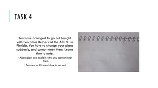 TASK 4
You have arranged to go out tonight
with two other Helpers at the ASCFC in
Florida. You have to change your plans
suddenly, and cannot meet them. Leave
them a note.
 Apologize and explain why you cannot meet
them
 Suggest a different day to go out
 