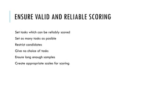 ENSURE VALID AND RELIABLE SCORING
Set tasks which can be reliably scored
Set as many tasks as posible
Restrict candidates
Give no choice of tasks
Ensure long enough samples
Create appropriate scales for scoring
 