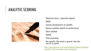 ANALYTIC SCORING
http://www.ode.state.or.us/wma/teachlearn/testing/scoring/gui
des/2011-12/wriscorguide_eng_no-dates.pdf
Separate score – separate aspects
PROS
Uneven development of subskills
Scorers consider details of performance
More reliable
CONS
Time consuming
Too specific (The whole is greater than the
sum of its parts)
 