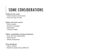 SOME CONSIDERATIONS
Calibrate the scale
 Collect samples of performance
 Cover the range of scales
Select and train scorers
 Native speakers
 Sensitive to language
 Experienced
 Training (3 stages)
Follow acceptable scoring procedures
 Score each task independently
 Several scorers
 Identify discrepancies
Give feedback
 Useful – positive
 Decide the content during callibration
 