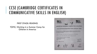 CCSE (CAMBRIDGE CERTIFICATES IN
COMMUNICATIVE SKILLS IN ENGLISH)
FIRST STAGE: READING
TOPIC: Working in a Summer Camp for
Children in America
 