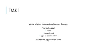 TASK 1
Write a letter to American Summer Camps.
Find out about
 Dates
 Hours of work
 Type of accomodation
Ask for the application form
 