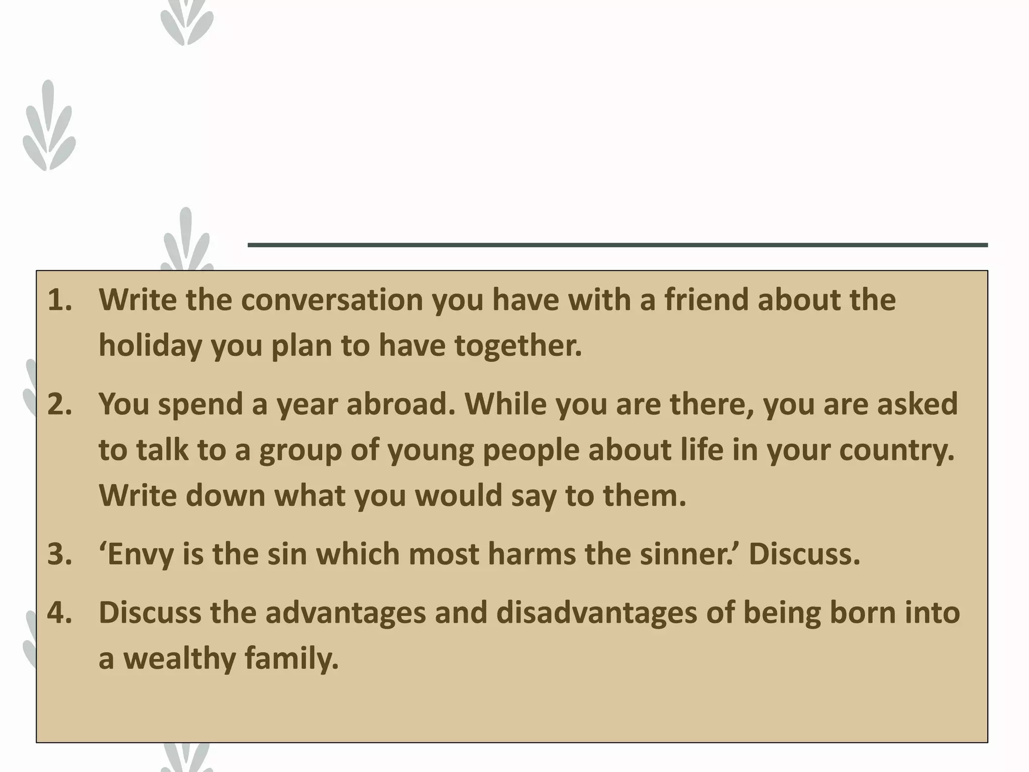 1. Write the conversation you have with a friend about the
holiday you plan to have together.
2. You spend a year abroad. While you are there, you are asked
to talk to a group of young people about life in your country.
Write down what you would say to them.
3. ‘Envy is the sin which most harms the sinner.’ Discuss.
4. Discuss the advantages and disadvantages of being born into
a wealthy family.
 