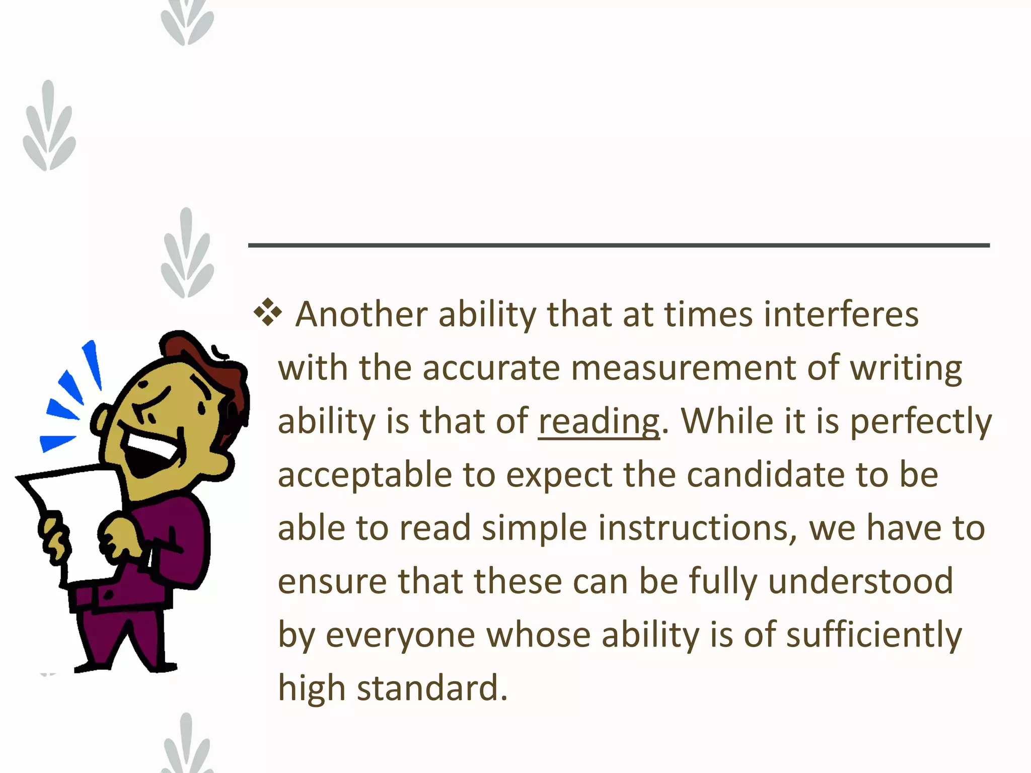  Another ability that at times interferes
with the accurate measurement of writing
ability is that of reading. While it is perfectly
acceptable to expect the candidate to be
able to read simple instructions, we have to
ensure that these can be fully understood
by everyone whose ability is of sufficiently
high standard.
 