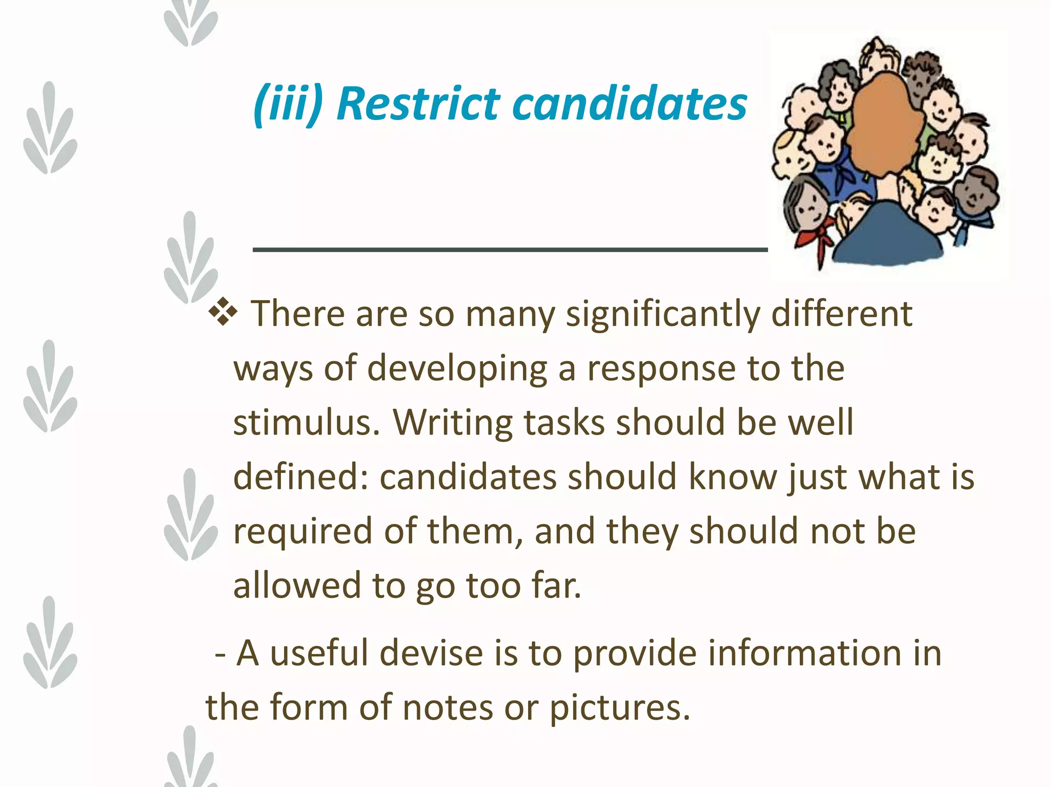 (iii) Restrict candidates
 There are so many significantly different
ways of developing a response to the
stimulus. Writing tasks should be well
defined: candidates should know just what is
required of them, and they should not be
allowed to go too far.
- A useful devise is to provide information in
the form of notes or pictures.
 