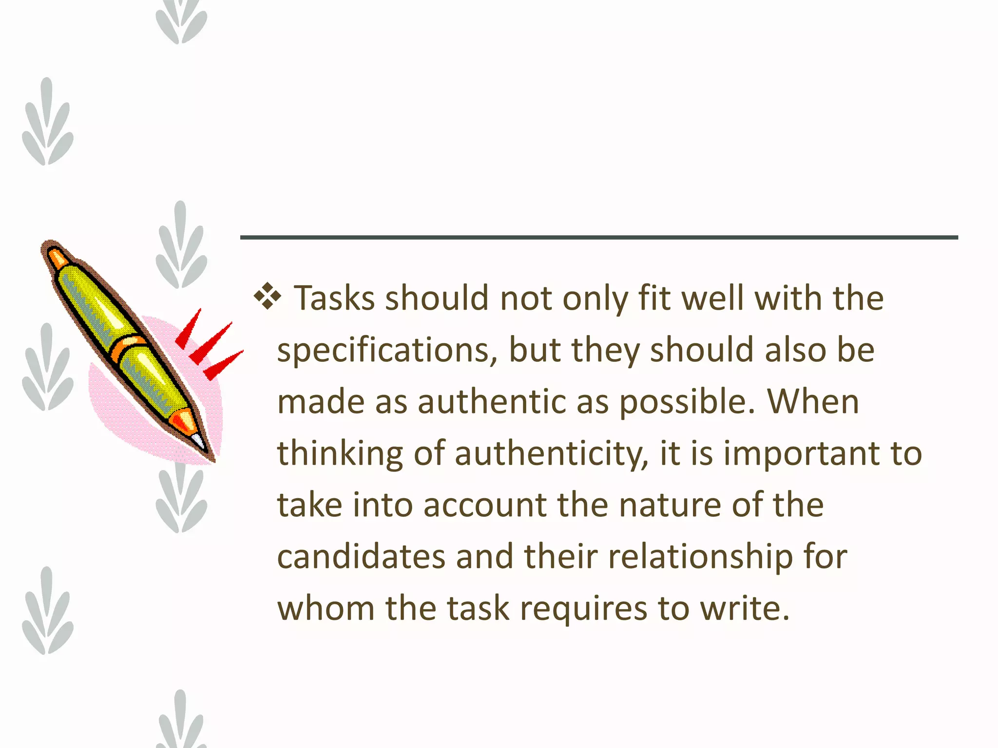  Tasks should not only fit well with the
specifications, but they should also be
made as authentic as possible. When
thinking of authenticity, it is important to
take into account the nature of the
candidates and their relationship for
whom the task requires to write.
 