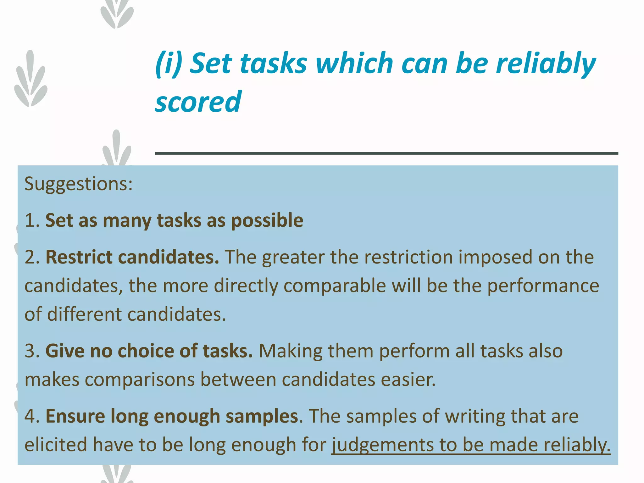 (i) Set tasks which can be reliably
scored
Suggestions:
1. Set as many tasks as possible
2. Restrict candidates. The greater the restriction imposed on the
candidates, the more directly comparable will be the performance
of different candidates.
3. Give no choice of tasks. Making them perform all tasks also
makes comparisons between candidates easier.
4. Ensure long enough samples. The samples of writing that are
elicited have to be long enough for judgements to be made reliably.
 