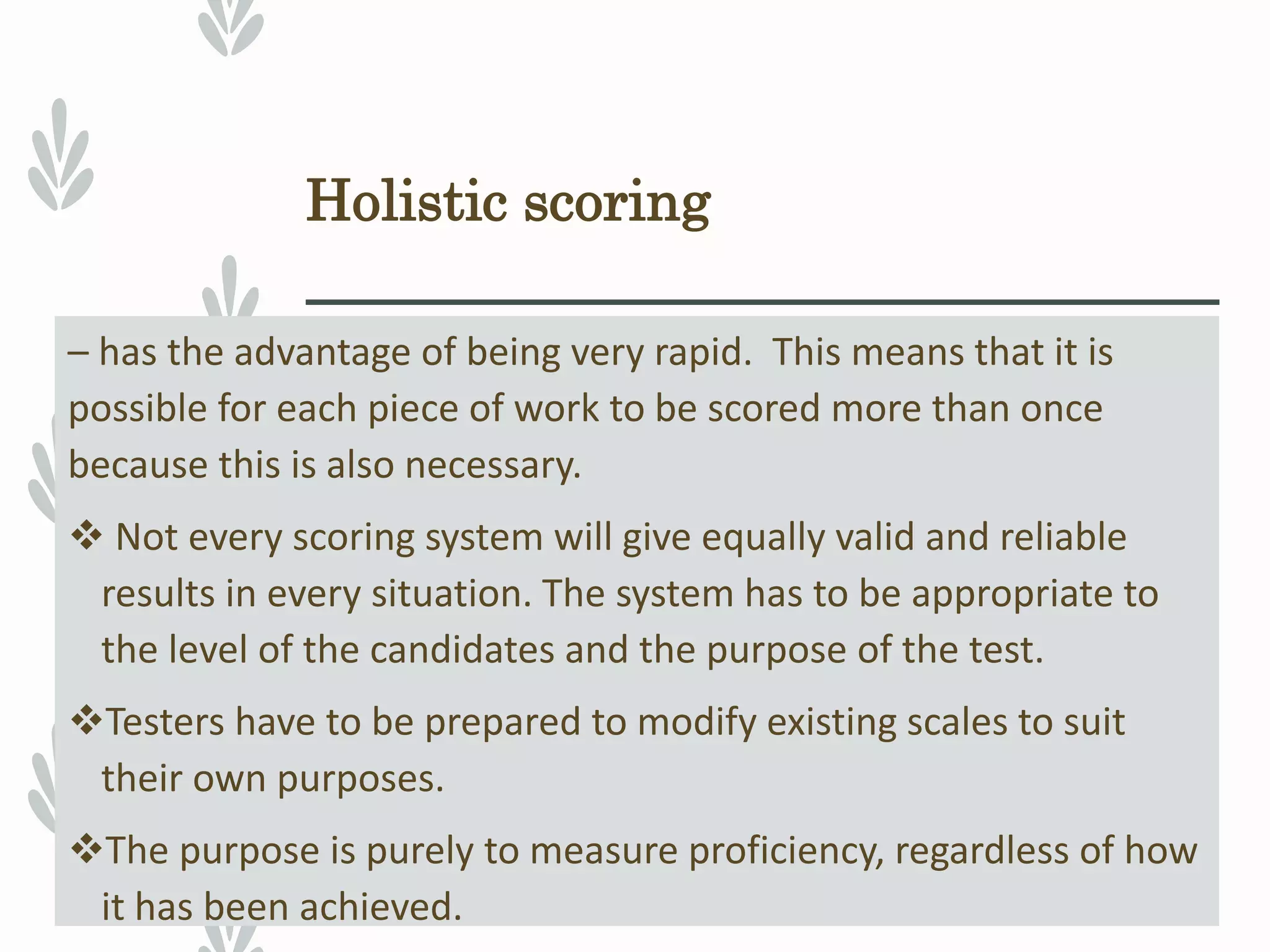 Holistic scoring
– has the advantage of being very rapid. This means that it is
possible for each piece of work to be scored more than once
because this is also necessary.
 Not every scoring system will give equally valid and reliable
results in every situation. The system has to be appropriate to
the level of the candidates and the purpose of the test.
Testers have to be prepared to modify existing scales to suit
their own purposes.
The purpose is purely to measure proficiency, regardless of how
it has been achieved.
 