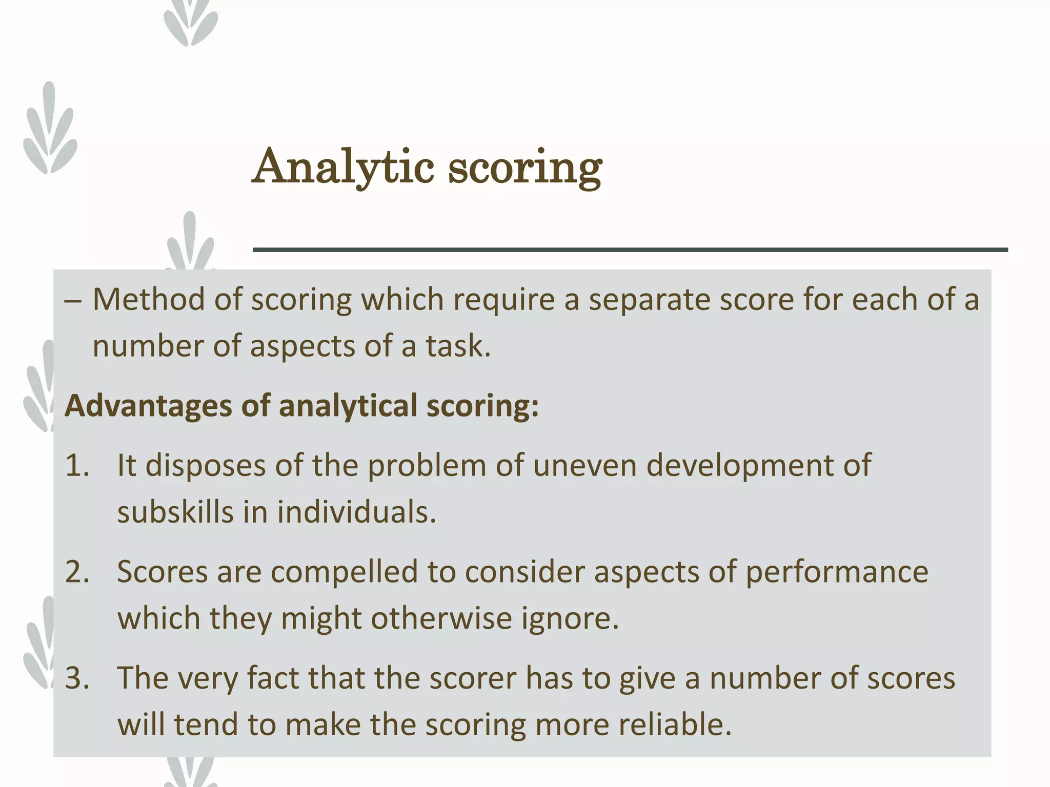 Analytic scoring
– Method of scoring which require a separate score for each of a
number of aspects of a task.
Advantages of analytical scoring:
1. It disposes of the problem of uneven development of
subskills in individuals.
2. Scores are compelled to consider aspects of performance
which they might otherwise ignore.
3. The very fact that the scorer has to give a number of scores
will tend to make the scoring more reliable.
 