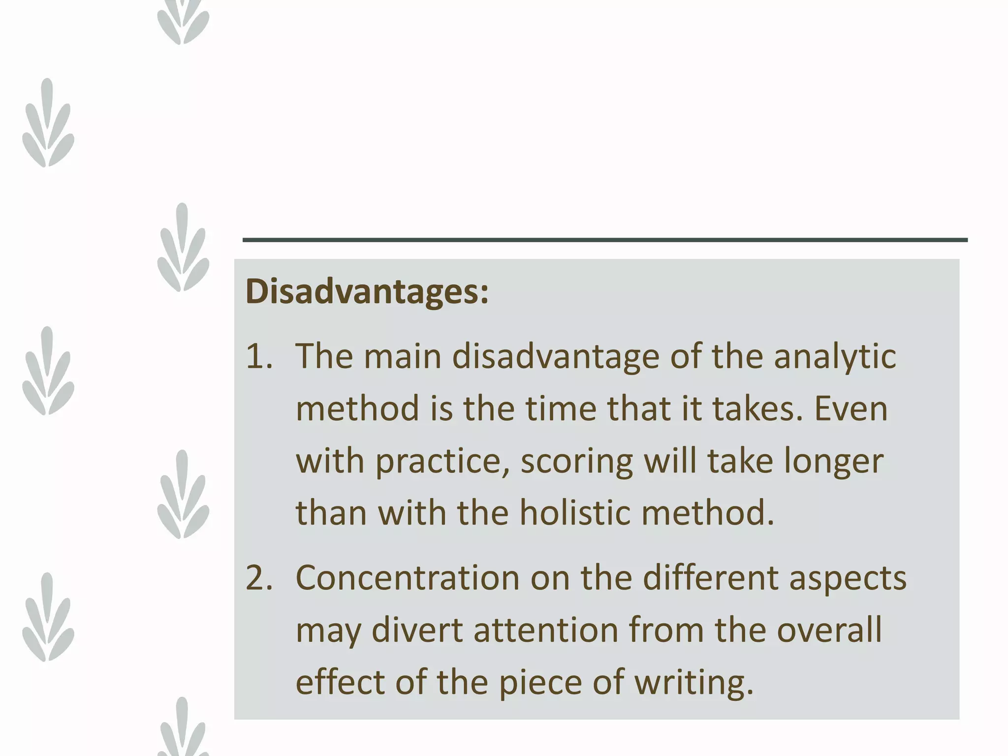 Disadvantages:
1. The main disadvantage of the analytic
method is the time that it takes. Even
with practice, scoring will take longer
than with the holistic method.
2. Concentration on the different aspects
may divert attention from the overall
effect of the piece of writing.
 
