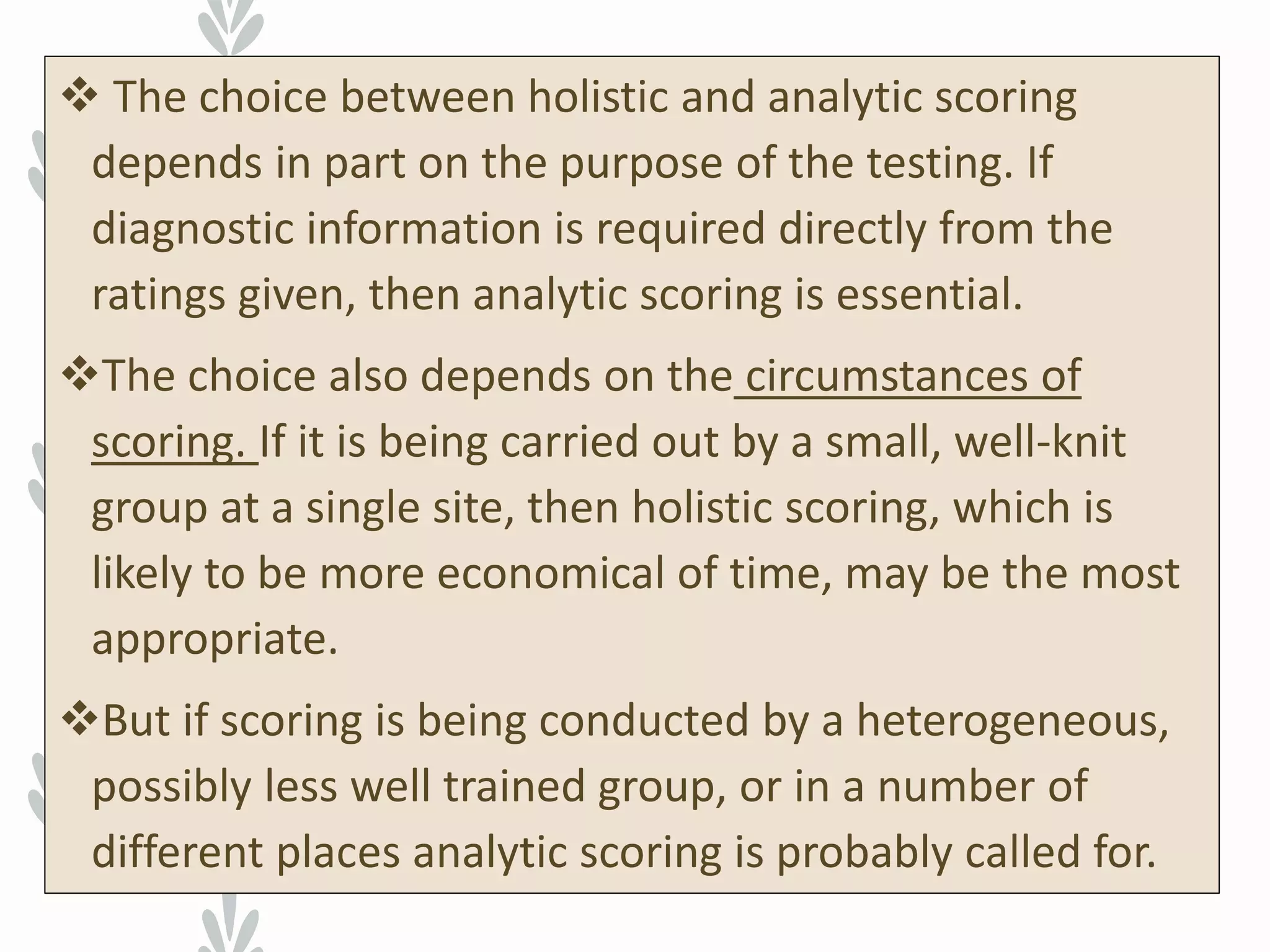  The choice between holistic and analytic scoring
depends in part on the purpose of the testing. If
diagnostic information is required directly from the
ratings given, then analytic scoring is essential.
The choice also depends on the circumstances of
scoring. If it is being carried out by a small, well-knit
group at a single site, then holistic scoring, which is
likely to be more economical of time, may be the most
appropriate.
But if scoring is being conducted by a heterogeneous,
possibly less well trained group, or in a number of
different places analytic scoring is probably called for.
 