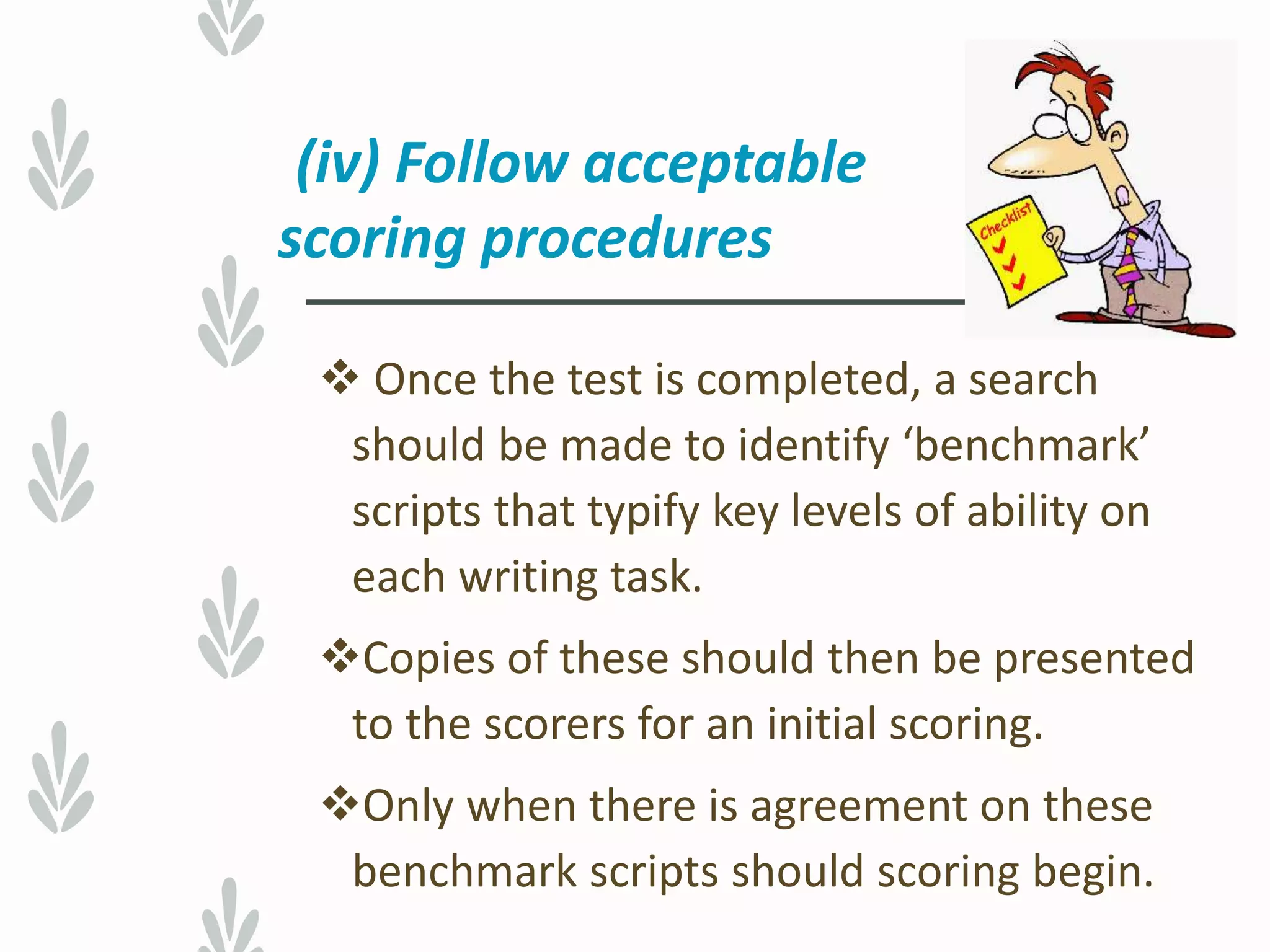 (iv) Follow acceptable
scoring procedures
 Once the test is completed, a search
should be made to identify ‘benchmark’
scripts that typify key levels of ability on
each writing task.
Copies of these should then be presented
to the scorers for an initial scoring.
Only when there is agreement on these
benchmark scripts should scoring begin.
 