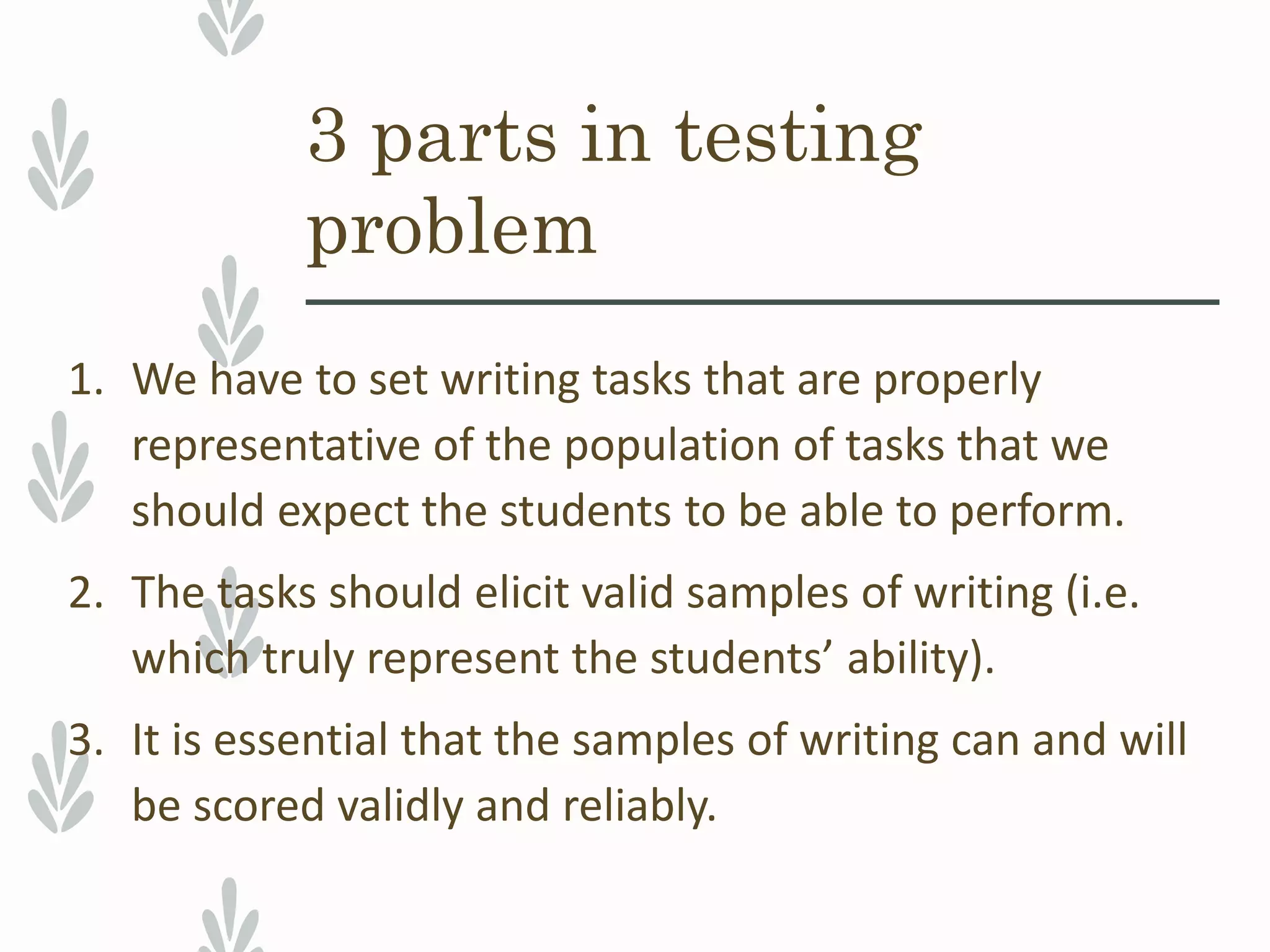 1. We have to set writing tasks that are properly
representative of the population of tasks that we
should expect the students to be able to perform.
2. The tasks should elicit valid samples of writing (i.e.
which truly represent the students’ ability).
3. It is essential that the samples of writing can and will
be scored validly and reliably.
3 parts in testing
problem
 