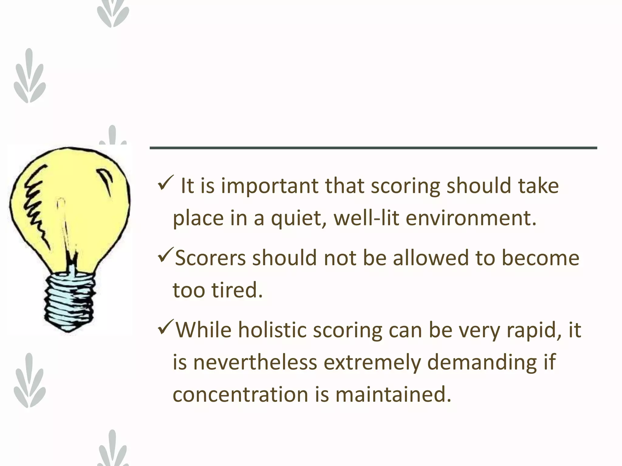  It is important that scoring should take
place in a quiet, well-lit environment.
Scorers should not be allowed to become
too tired.
While holistic scoring can be very rapid, it
is nevertheless extremely demanding if
concentration is maintained.
 