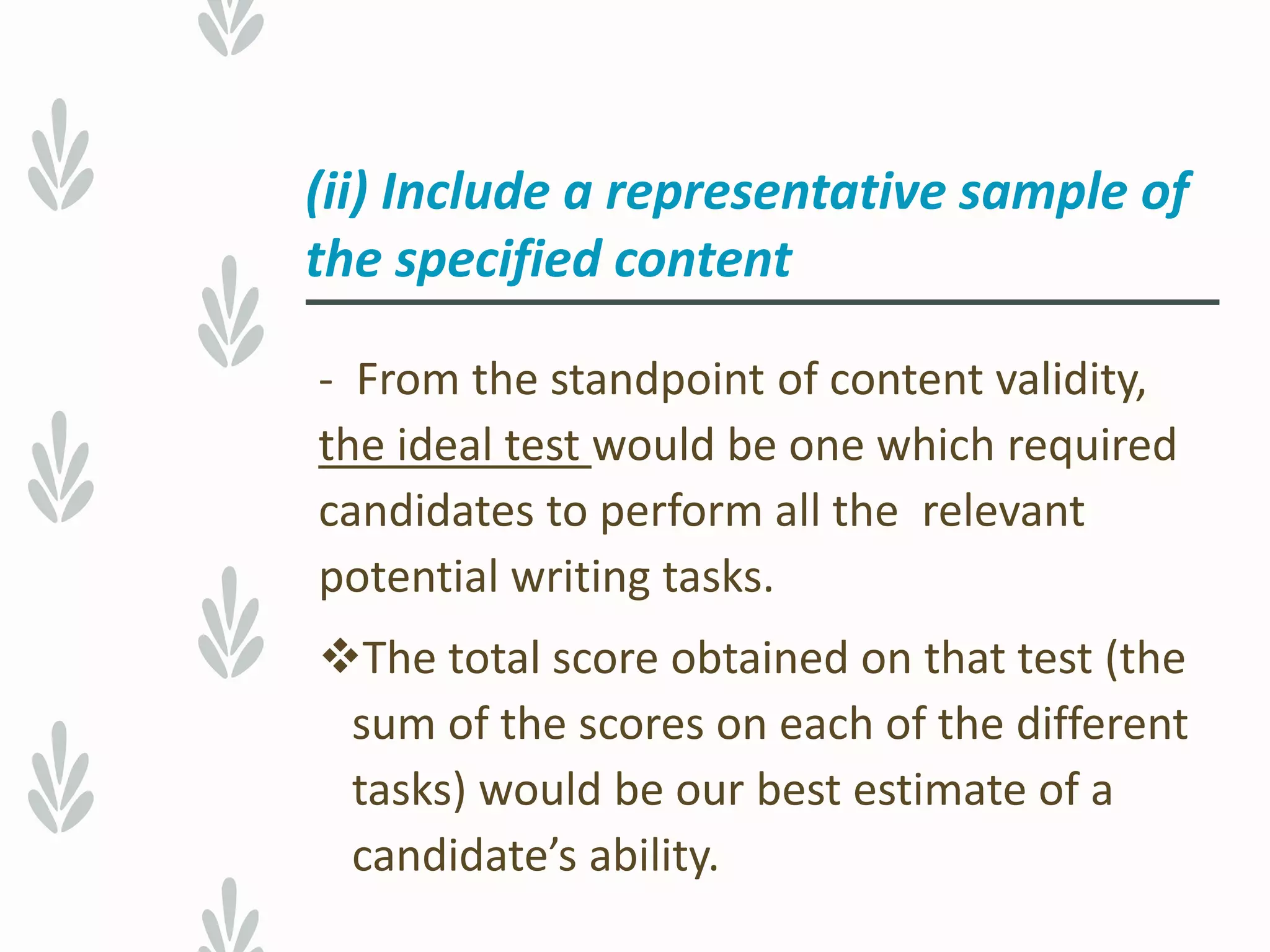 - From the standpoint of content validity,
the ideal test would be one which required
candidates to perform all the relevant
potential writing tasks.
The total score obtained on that test (the
sum of the scores on each of the different
tasks) would be our best estimate of a
candidate’s ability.
(ii) Include a representative sample of
the specified content
 