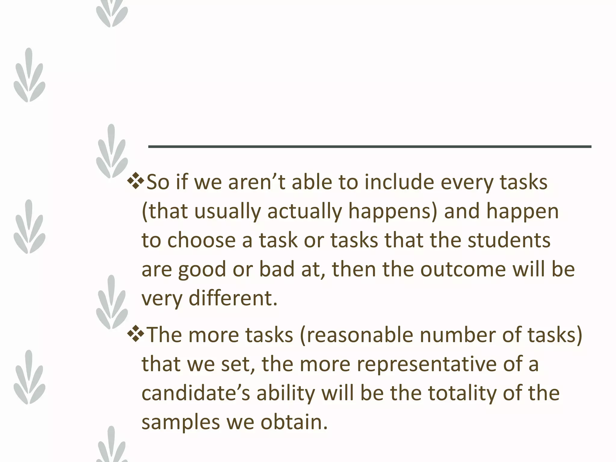So if we aren’t able to include every tasks
(that usually actually happens) and happen
to choose a task or tasks that the students
are good or bad at, then the outcome will be
very different.
The more tasks (reasonable number of tasks)
that we set, the more representative of a
candidate’s ability will be the totality of the
samples we obtain.
 