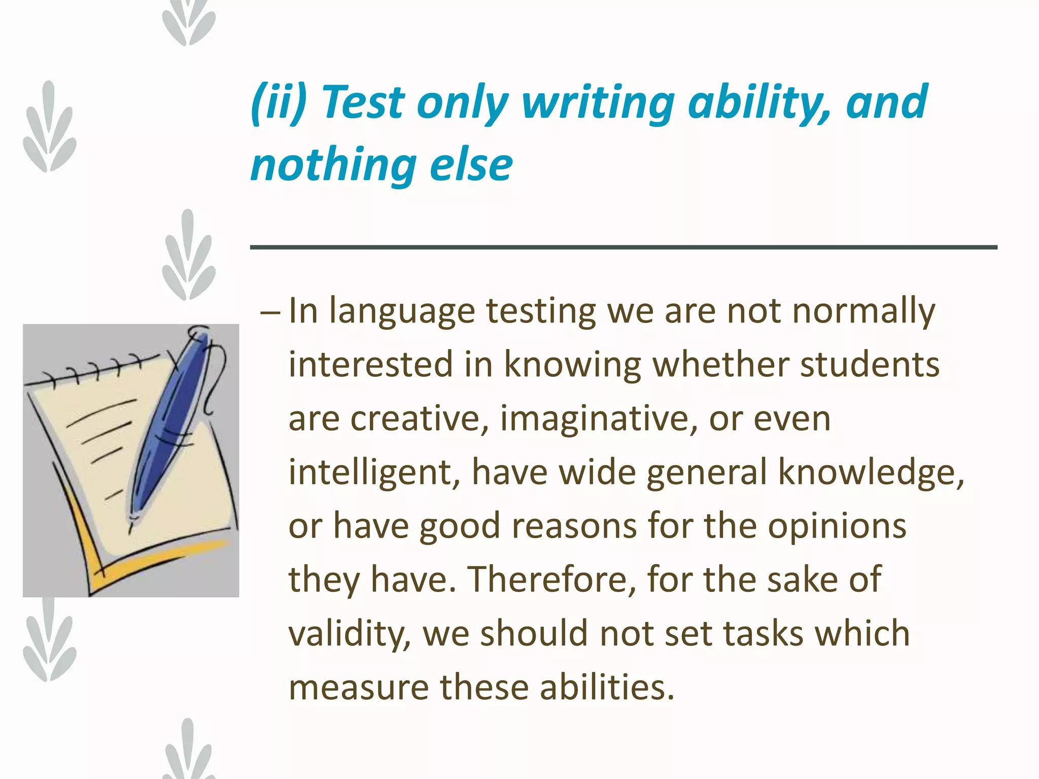 (ii) Test only writing ability, and
nothing else
– In language testing we are not normally
interested in knowing whether students
are creative, imaginative, or even
intelligent, have wide general knowledge,
or have good reasons for the opinions
they have. Therefore, for the sake of
validity, we should not set tasks which
measure these abilities.
 