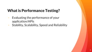 5
What is Performance Testing?
- Evaluating the performance of your
application/APIs
- Stability, Scalability, Speed and R...