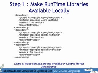 Step 1 : Make RunTime Libraries
        Available Locally
 <dependency>
     <groupid>com.google.appengine</groupid>
     <artifactid>appengine-testing</artifactid>
     <version>1.3.4</version>
     <scope>test</scope>
 </dependency>
 <dependency>
     <groupid>com.google.appengine</groupid>
     <artifactid>appengine-api-labs</artifactid>
     <version>1.3.4</version>
     <scope>test</scope>
 </dependency>
 <dependency>
     <groupid>com.google.appengine</groupid>
     <artifactid>appengine-api-stubs</artifactid>
     <version>1.3.4</version>
     <scope>test</scope>
 </dependency>


 Some of these libraries are not available in Central Maven
                        Repositories                          10
 