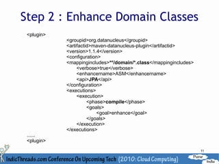 Step 2 : Enhance Domain Classes
 <plugin>
            <groupid>org.datanucleus</groupid>
            <artifactid>maven-datanucleus-plugin</artifactid>
            <version>1.1.4</version>
            <configuration>
            <mappingincludes>**/domain/*.class</mappingincludes>
                 <verbose>true</verbose>
                 <enhancername>ASM</enhancername>
                 <api>JPA</api>
            </configuration>
            <executions>
                 <execution>
                      <phase>compile</phase>
                      <goals>
                          <goal>enhance</goal>
                      </goals>
                 </execution>
            </executions>
 ......
 <plugin>
                                                                   11
 