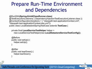 Prepare Run-Time Environment
        and Dependencies
@RunWith(SpringJUnit4ClassRunner.class)
@TestExecutionListeners( { DependencyInjectionTestExecutionListener.class })
@ContextConfiguration(locations = { "classpath:test-applicationContext.xml",
"classpath:test-applicationContext-dao.xml"})
public class LocalDatastoreSpringTestCase extends TestCase {

  private final LocalServiceTestHelper helper =
     new LocalServiceTestHelper(new LocalDatastoreServiceTestConfig());

  @Before
  public void setUp() {
    helper.setUp();
  }

  @After
  public void tearDown() {
    helper.tearDown();
  }


                                                                               12
 