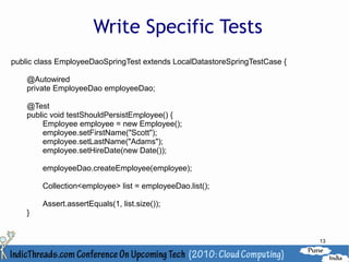 Write Specific Tests
public class EmployeeDaoSpringTest extends LocalDatastoreSpringTestCase {

    @Autowired
    private EmployeeDao employeeDao;

    @Test
    public void testShouldPersistEmployee() {
         Employee employee = new Employee();
         employee.setFirstName("Scott");
         employee.setLastName("Adams");
         employee.setHireDate(new Date());

        employeeDao.createEmployee(employee);

        Collection<employee> list = employeeDao.list();

        Assert.assertEquals(1, list.size());
    }


                                                                            13
 