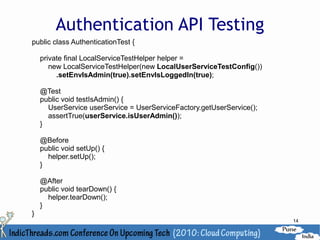 Authentication API Testing
public class AuthenticationTest {

    private final LocalServiceTestHelper helper =
       new LocalServiceTestHelper(new LocalUserServiceTestConfig())
         .setEnvIsAdmin(true).setEnvIsLoggedIn(true);

    @Test
    public void testIsAdmin() {
      UserService userService = UserServiceFactory.getUserService();
      assertTrue(userService.isUserAdmin());
    }

    @Before
    public void setUp() {
      helper.setUp();
    }

    @After
    public void tearDown() {
      helper.tearDown();
    }
}
                                                                       14
 