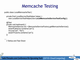 Memcache Testing
public class LocalMemcacheTest {

       private final LocalServiceTestHelper helper =
          new LocalServiceTestHelper(new LocalMemcacheServiceTestConfig());

       @Test
       private void testInsert() {
          MemcacheService ms = MemcacheServiceFactory.getMemcacheService();
          assertFalse(ms.contains("yar"));
          ms.put("yar", "foo");
          assertTrue(ms.contains("yar"));
       }}

....
       // SetUp and Tear Down




                                                                              15
 