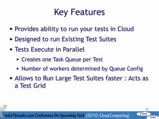 Key Features
   Provides ability to run your tests in Cloud
   Designed to run Existing Test Suites
   Tests Execute in Parallel
       Creates one Task Queue per Test
       Number of workers determined by Queue Config
   Allows to Run Large Test Suites faster : Acts as
    a Test Grid


                                                       17
 