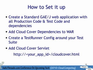 How to Set it up
   Create a Standard GAE/J web application with
    all Production Code & Test Code and
    dependencies
   Add Cloud Cover Dependencies to WAR
   Create a TestRunner Config around your Test
    Suite
   Add Cloud Cover Servlet
      http://<your_app_id>/cloudcover.html

                                                  18
 