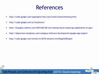 References
   http://code.google.com/appengine/docs/java/tools/localunittesting.html

   http://code.google.com/p/cloudcover/

   http://thoughts.inphina.com/2010/06/28/unit-testing-maven-based-jpa-application-on-gae/

   http://objectuser.wordpress.com/category/software-development/google-app-engine/

   http://code.google.com/events/io/2010/sessions.html#App%20Engine




                                                                                        23
 