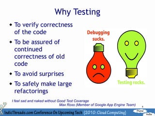 Why Testing
   To verify correctness
    of the code
   To be assured of
    continued
    correctness of old
    code
   To avoid surprises
   To safely make large
    refactorings
I feel sad and naked without Good Test Coverage
                              Max Ross (Member of Google App Engine Team)   4
 