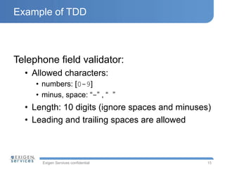 Exigen Services confidential
Example of TDD
Telephone field validator:
• Allowed characters:
• numbers: [0-9]
• minus, space: “-” , “ ”
• Length: 10 digits (ignore spaces and minuses)
• Leading and trailing spaces are allowed
15
 