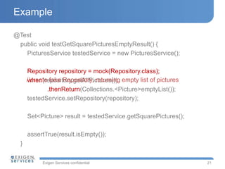 Exigen Services confidential
Example
@Test
public void testGetSquarePicturesEmptyResult() {
PicturesService testedService = new PicturesService();
Repository repository = mock(Repository.class);
when(repository.getAllPictures())
.thenReturn(Collections.<Picture>emptyList());
testedService.setRepository(repository);
Set<Picture> result = testedService.getSquarePictures();
assertTrue(result.isEmpty());
}
21
//create fake Repository, returning empty list of pictures
 