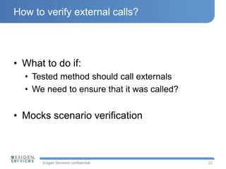 Exigen Services confidential
How to verify external calls?
• What to do if:
• Tested method should call externals
• We need to ensure that it was called?
• Mocks scenario verification
22
 
