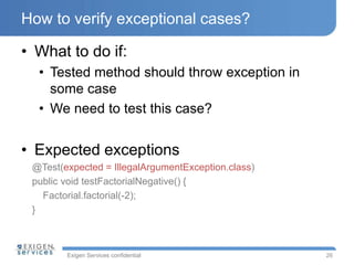 Exigen Services confidential
How to verify exceptional cases?
• What to do if:
• Tested method should throw exception in
some case
• We need to test this case?
• Expected exceptions
@Test(expected = IllegalArgumentException.class)
public void testFactorialNegative() {
Factorial.factorial(-2);
}
26
 