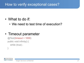 Exigen Services confidential
How to verify exceptional cases?
• What to do if:
• We need to test time of execution?
• Timeout parameter
@Test(timeout = 1000)
public void infinity() {
while (true) ;
}
27
 