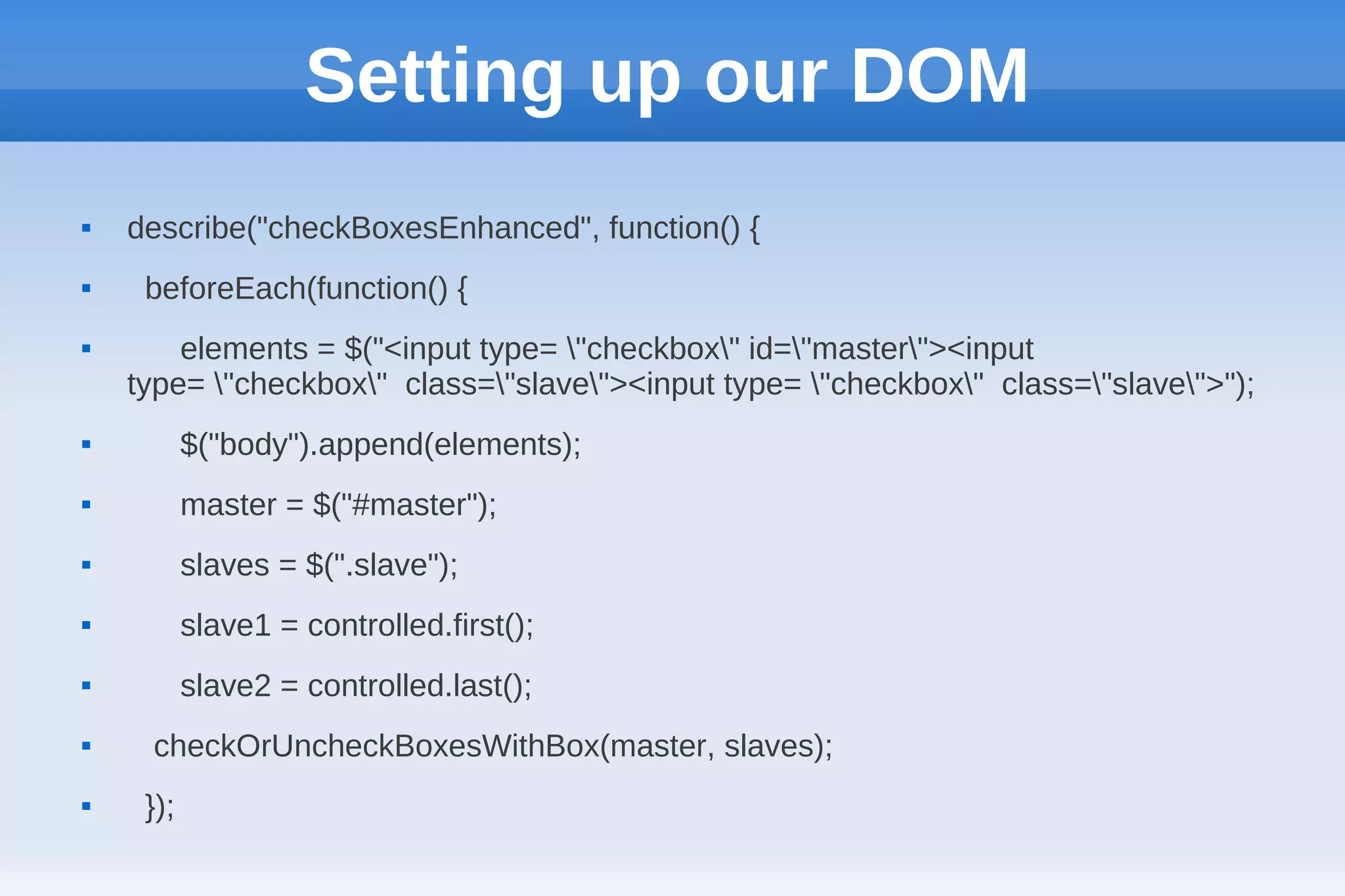 Setting up our DOM
   describe("checkBoxesEnhanced", function() {
    beforeEach(function() {
       elements = $("<input type= "checkbox" id="master"><input
    type= "checkbox" class="slave"><input type= "checkbox" class="slave">");
          $("body").append(elements);
          master = $("#master");
          slaves = $(".slave");
          slave1 = controlled.first();
          slave2 = controlled.last();
    checkOrUncheckBoxesWithBox(master, slaves);
    });
 