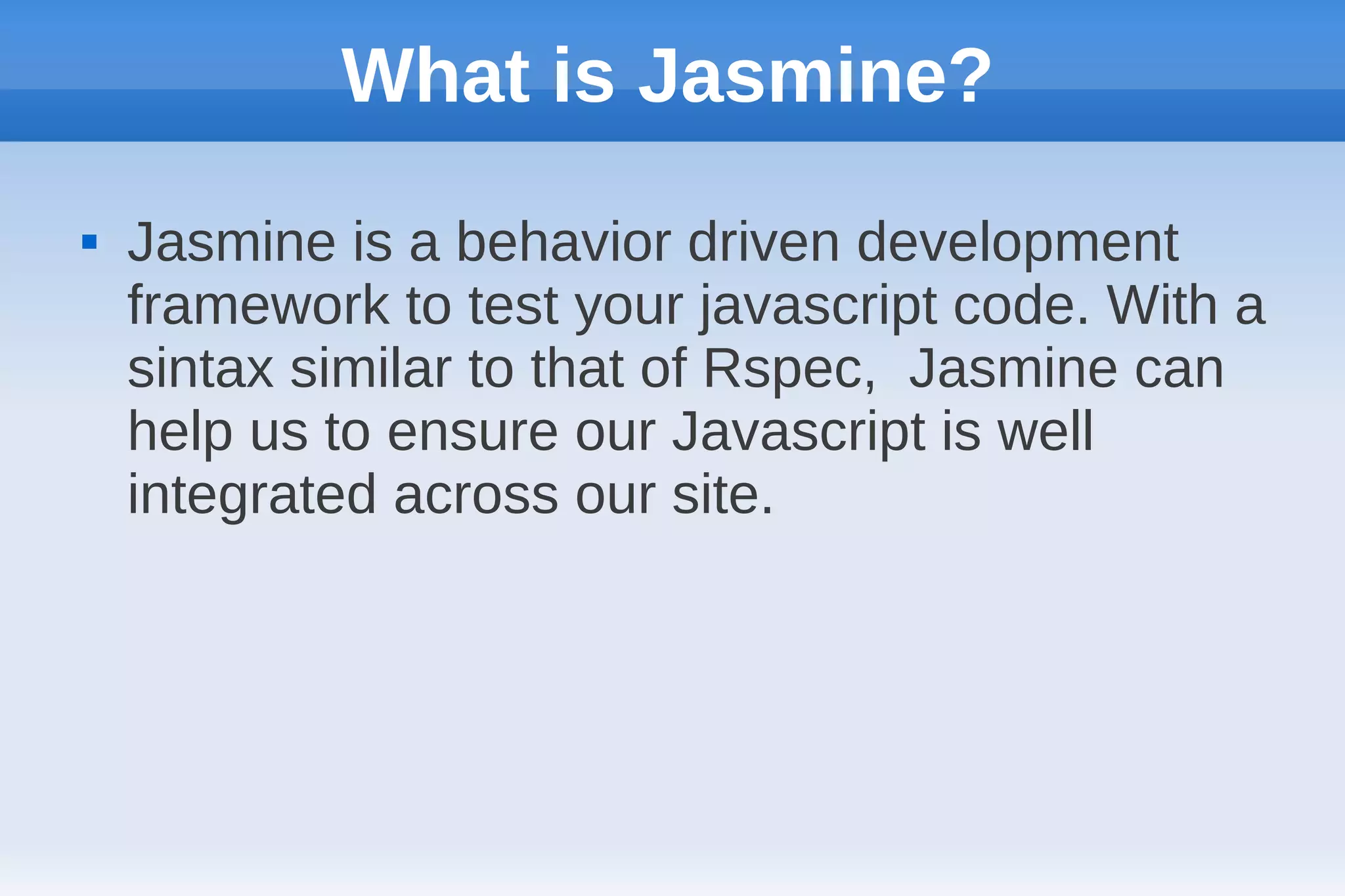 What is Jasmine?
   Jasmine is a behavior driven development
    framework to test your javascript code. With a
    sintax similar to that of Rspec, Jasmine can
    help us to ensure our Javascript is well
    integrated across our site.
 