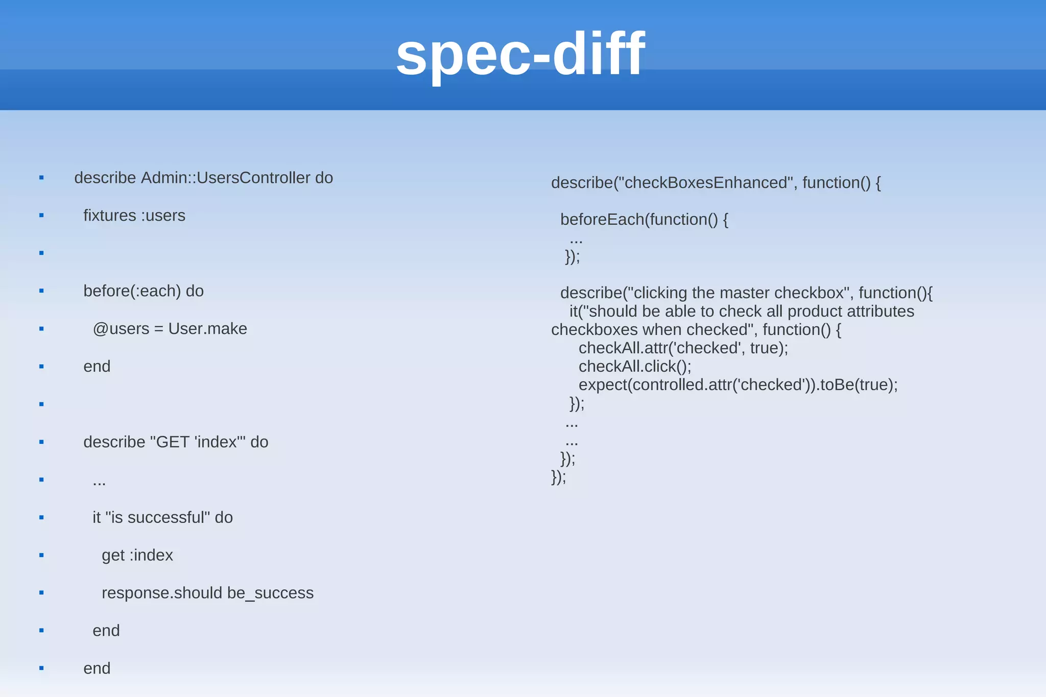 spec-diff
   describe Admin::UsersController do        describe("checkBoxesEnhanced", function() {
    fixtures :users                           beforeEach(function() {
                                                 ...

                                                });
    before(:each) do                           describe("clicking the master checkbox", function(){
                                                  it("should be able to check all product attributes
     @users = User.make                      checkboxes when checked", function() {
                                                    checkAll.attr('checked', true);
    end                                            checkAll.click();
                                                    expect(controlled.attr('checked')).toBe(true);
                                                 });
                                                 ...
    describe "GET 'index'" do                   ...
                                                });
     ...                                     });

     it "is successful" do

       get :index

       response.should be_success

     end

    end
 