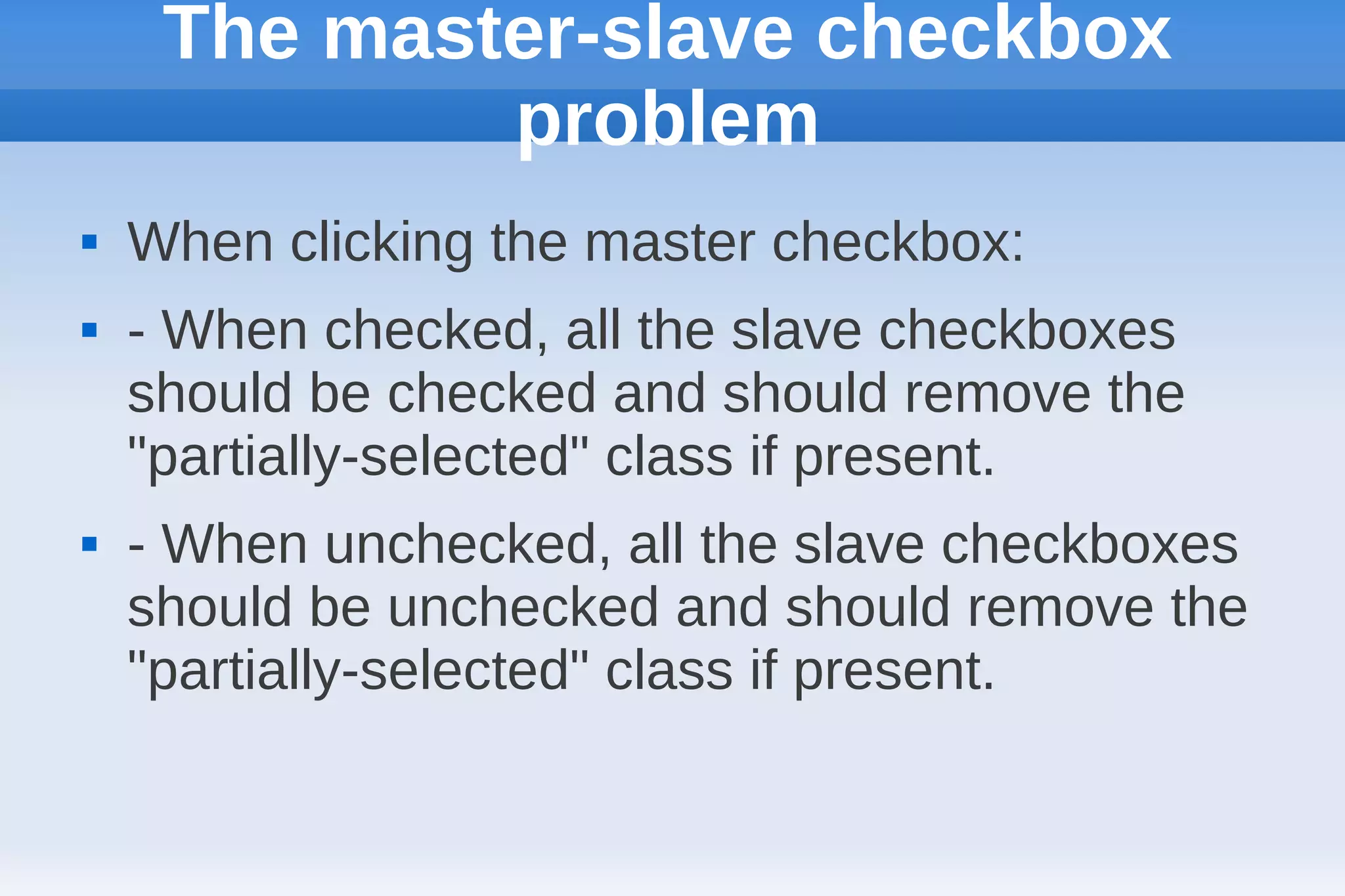 The master-slave checkbox
             problem
   When clicking the master checkbox:
   - When checked, all the slave checkboxes
    should be checked and should remove the
    "partially-selected" class if present.
   - When unchecked, all the slave checkboxes
    should be unchecked and should remove the
    "partially-selected" class if present.
 