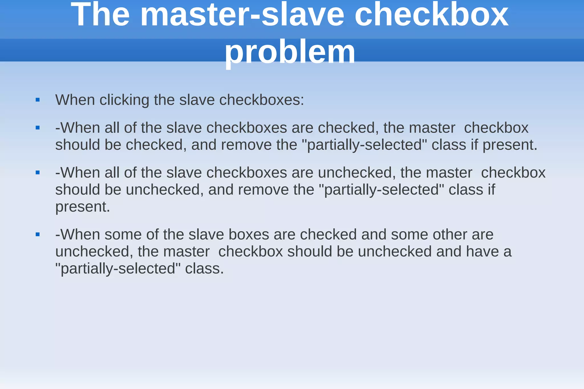 The master-slave checkbox
              problem
   When clicking the slave checkboxes:
   -When all of the slave checkboxes are checked, the master checkbox
    should be checked, and remove the "partially-selected" class if present.
   -When all of the slave checkboxes are unchecked, the master checkbox
    should be unchecked, and remove the "partially-selected" class if
    present.
   -When some of the slave boxes are checked and some other are
    unchecked, the master checkbox should be unchecked and have a
    "partially-selected" class.
 