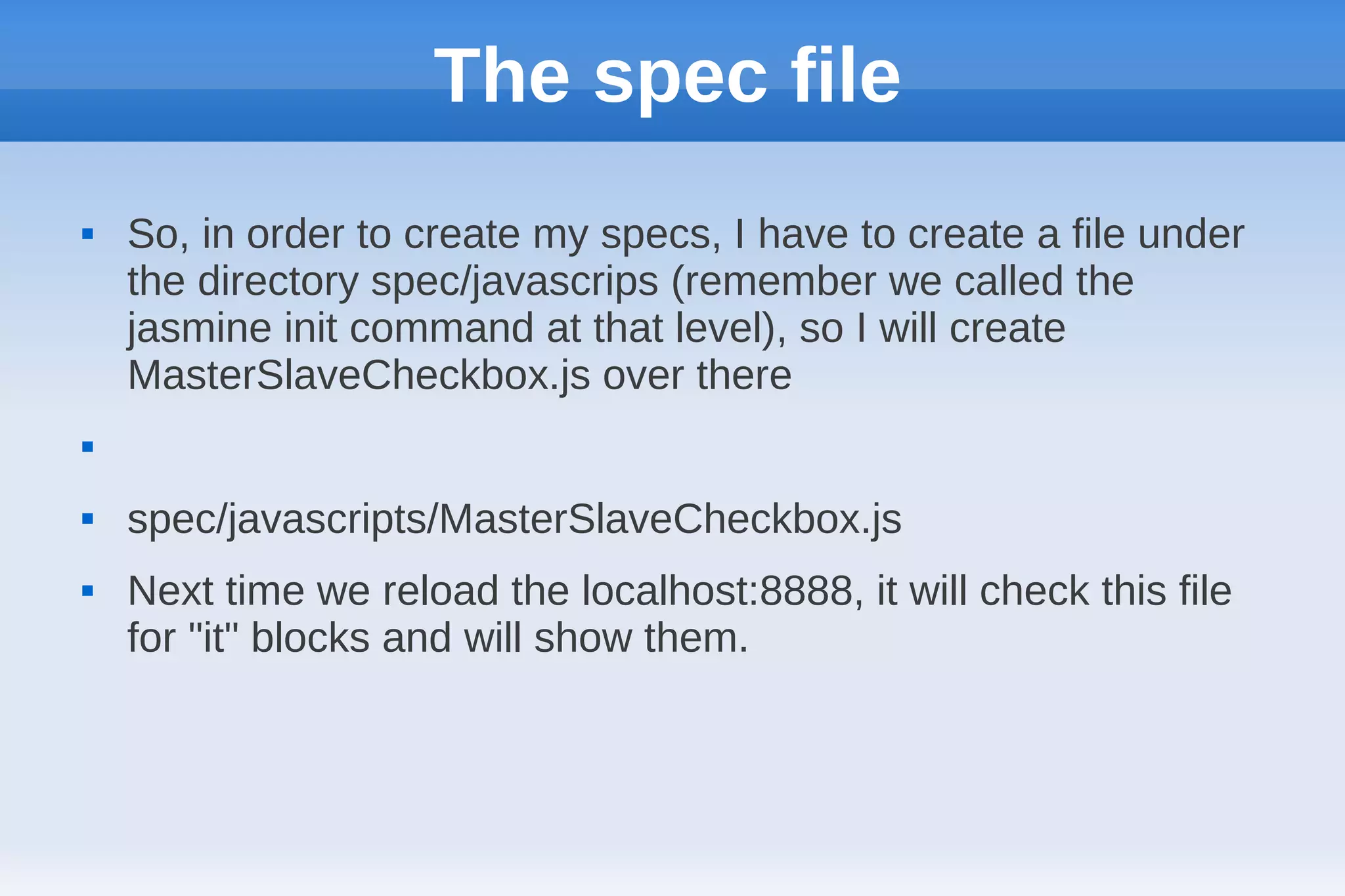 The spec file
   So, in order to create my specs, I have to create a file under
    the directory spec/javascrips (remember we called the
    jasmine init command at that level), so I will create
    MasterSlaveCheckbox.js over there



   spec/javascripts/MasterSlaveCheckbox.js
   Next time we reload the localhost:8888, it will check this file
    for "it" blocks and will show them.
 