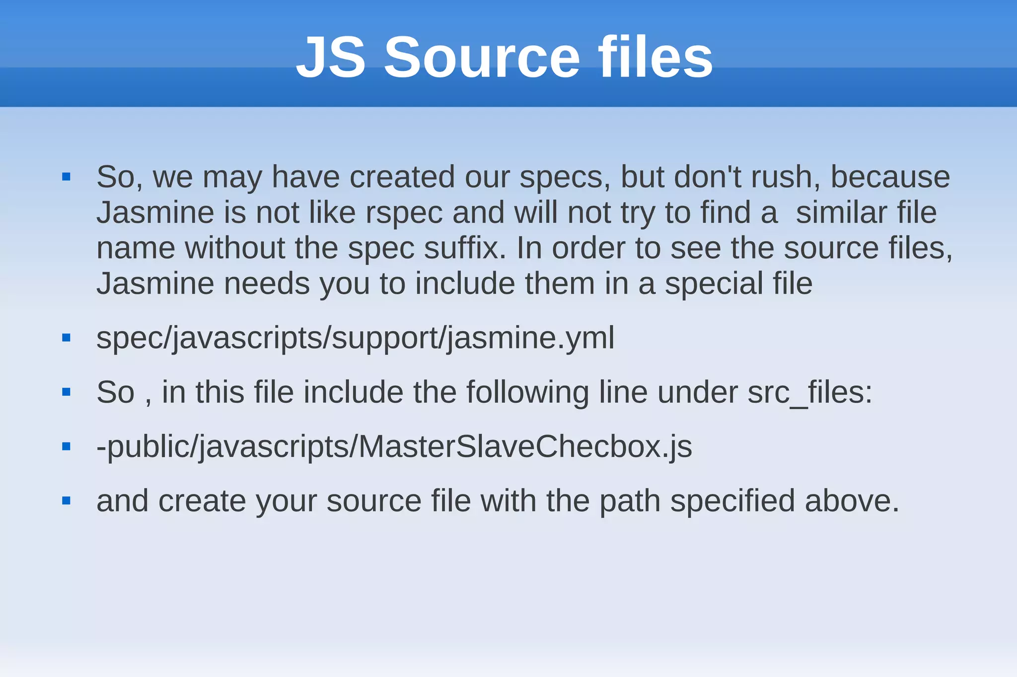 JS Source files
   So, we may have created our specs, but don't rush, because
    Jasmine is not like rspec and will not try to find a similar file
    name without the spec suffix. In order to see the source files,
    Jasmine needs you to include them in a special file
   spec/javascripts/support/jasmine.yml
   So , in this file include the following line under src_files:
   -public/javascripts/MasterSlaveChecbox.js
   and create your source file with the path specified above.
 