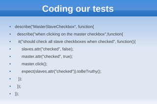 Coding our tests
   describe("MasterSlaveCheckbox", function{
    describe("when clicking on the master checkbox",function{
     it("should check all slave checkboxes when checked", function(){
          slaves.attr("checked", false);
          master.attr("checked", true);
          master.click();
          expect(slaves.attr("checked")).toBeTruthy();
     });
    });
   });
 