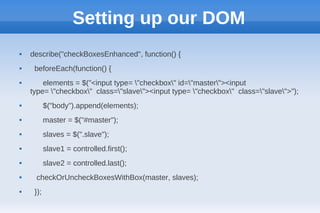 Setting up our DOM
   describe("checkBoxesEnhanced", function() {
    beforeEach(function() {
       elements = $("<input type= "checkbox" id="master"><input
    type= "checkbox" class="slave"><input type= "checkbox" class="slave">");
          $("body").append(elements);
          master = $("#master");
          slaves = $(".slave");
          slave1 = controlled.first();
          slave2 = controlled.last();
    checkOrUncheckBoxesWithBox(master, slaves);
    });
 