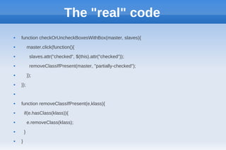 The "real" code
   function checkOrUncheckBoxesWithBox(master, slaves){
           master.click(function(){
            slaves.attr("checked", $(this).attr("checked"));
            removeClassIfPresent(master, "partially-checked");
           });
   });




   function removeClassIfPresent(e,klass){
       if(e.hasClass(klass)){
           e.removeClass(klass);
       }
   }
 