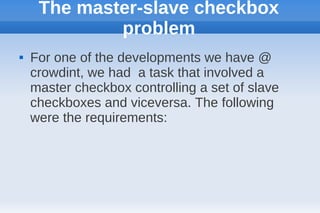 The master-slave checkbox
             problem
   For one of the developments we have @
    crowdint, we had a task that involved a
    master checkbox controlling a set of slave
    checkboxes and viceversa. The following
    were the requirements:
 