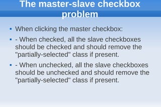 The master-slave checkbox
             problem
   When clicking the master checkbox:
   - When checked, all the slave checkboxes
    should be checked and should remove the
    "partially-selected" class if present.
   - When unchecked, all the slave checkboxes
    should be unchecked and should remove the
    "partially-selected" class if present.
 