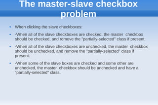 The master-slave checkbox
              problem
   When clicking the slave checkboxes:
   -When all of the slave checkboxes are checked, the master checkbox
    should be checked, and remove the "partially-selected" class if present.
   -When all of the slave checkboxes are unchecked, the master checkbox
    should be unchecked, and remove the "partially-selected" class if
    present.
   -When some of the slave boxes are checked and some other are
    unchecked, the master checkbox should be unchecked and have a
    "partially-selected" class.
 